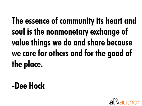 The essence of community its heart and soul is the nonmonetary exchange of value things we do and share because we care for others and for the good of the place. - Dee Hock Quote