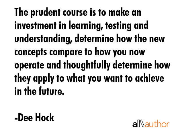 The prudent course is to make an investment in learning, testing and understanding, determine how the new concepts compare to how you now operate and thoughtfully determine how they apply to what you... - Dee Hock Quote