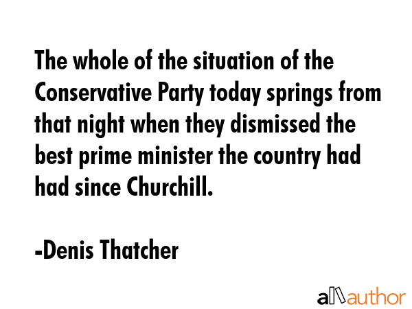 The whole of the situation of the Conservative Party today springs from that night when they dismissed the best prime minister the country had had since Churchill. - Denis Thatcher Quote
