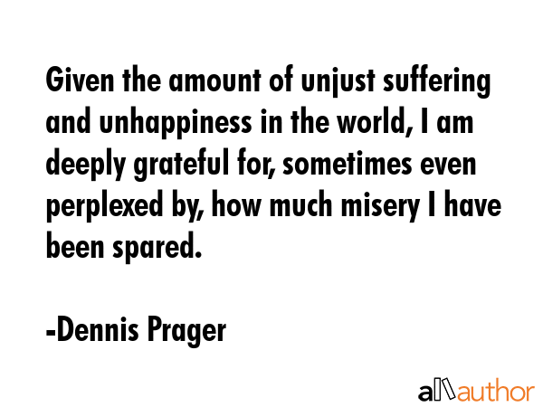 Given the amount of unjust suffering and unhappiness in the world, I am deeply grateful for, sometimes even perplexed by, how much misery I have been spared. - Dennis Prager Quote
