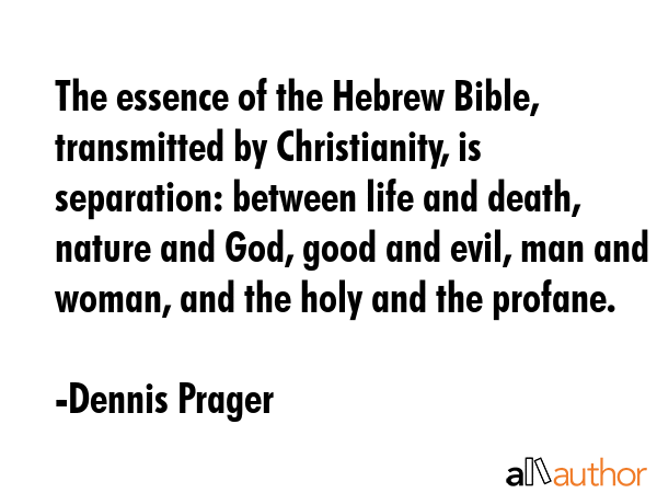 The essence of the Hebrew Bible, transmitted by Christianity, is separation: between life and death, nature and God, good and evil, man and woman, and the holy and the profane. - Dennis Prager Quote