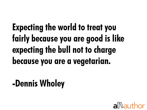 Expecting the world to treat you fairly because you are good is like expecting the bull not to... - Dennis Wholey Quote GIF