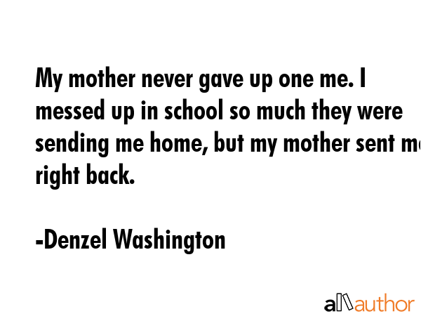 My mother never gave up one me. I messed up in school so much they were sending me home, but my mother sent me right back. - Denzel Washington Quote