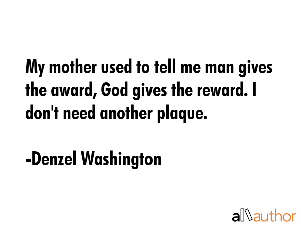 My mother used to tell me man gives the award, God gives the reward. I don\'t need another plaque. - Denzel Washington Quote