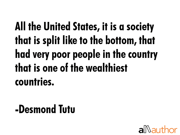 All the United States, it is a society that is split like to the bottom, that had very poor people in the country that is one of the wealthiest countries. - Desmond Tutu Quote