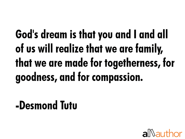 God\'s dream is that you and I and all of us will realize that we are family, that we are made for togetherness, for goodness, and for compassion. - Desmond Tutu Quote
