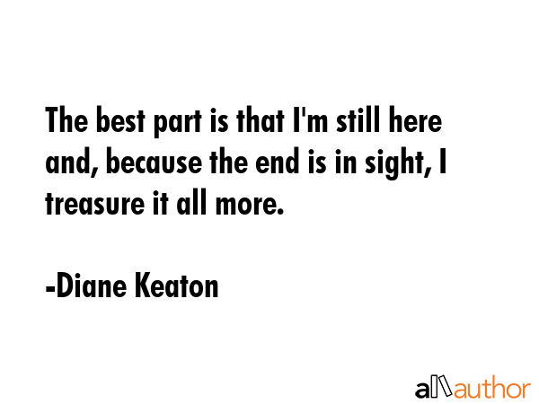 The best part is that I\'m still here and, because the end is in sight, I treasure it all more. - Diane Keaton Quote