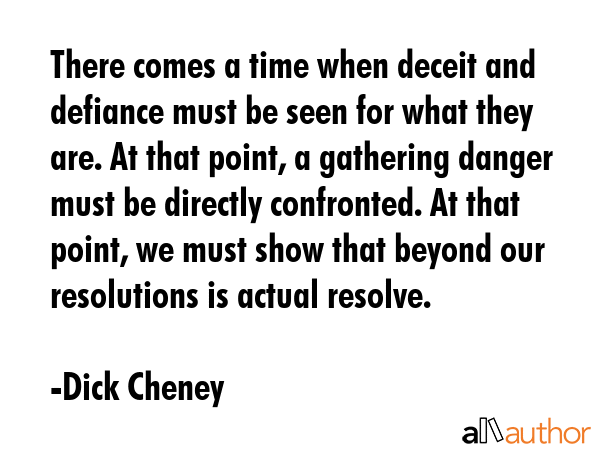 There comes a time when deceit and defiance must be seen for what they are. At that point, a gathering danger must be directly confronted. At that point, we must show that beyond our resolutions is... - Dick Cheney Quote