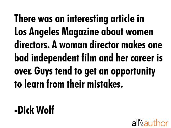 There was an interesting article in Los Angeles Magazine about women directors. A woman director makes one bad independent film and her career is over. Guys tend to get an opportunity to learn from... - Dick Wolf Quote