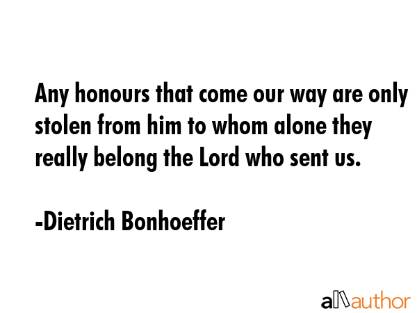Any honours that come our way are only stolen from him to whom alone they really belong the Lord who sent us. - Dietrich Bonhoeffer Quote