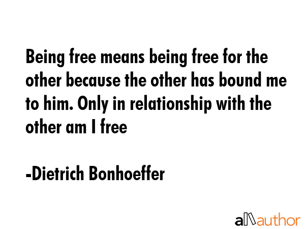 Being free means being free for the other because the other has bound me to him. Only in relationship with the other am I free - Dietrich Bonhoeffer Quote