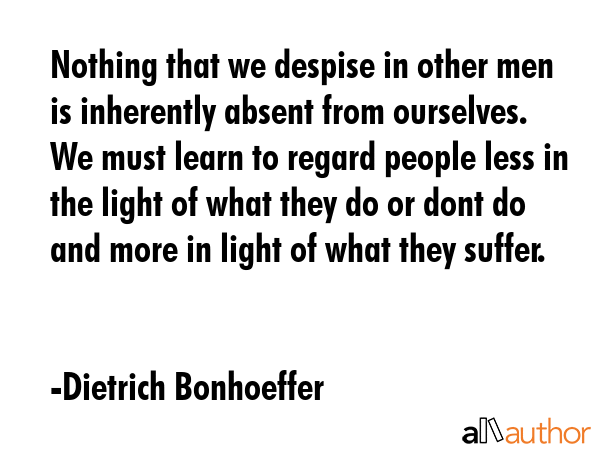 Nothing that we despise in other men is inherently absent from ourselves. We must learn to regard people less in the light of what they do or dont do and more in light of what they suffer. - Dietrich Bonhoeffer Quote