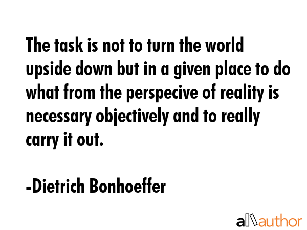 The task is not to turn the world upside down but in a given place to do what from the perspecive of reality is necessary objectively and to really carry it out. - Dietrich Bonhoeffer Quote