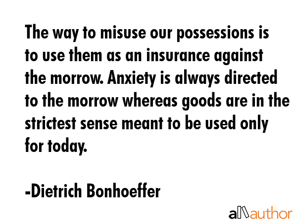 The way to misuse our possessions is to use them as an insurance against the morrow. Anxiety is always directed to the morrow whereas goods are in the strictest sense meant to be used only for today. - Dietrich Bonhoeffer Quote
