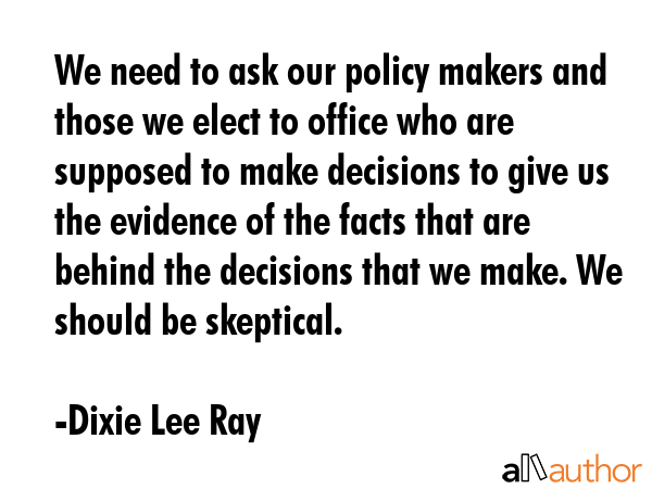 We need to ask our policy makers and those we elect to office who are supposed to make decisions to... - Dixie Lee Ray Quote GIF