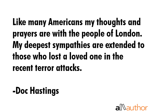 Like many Americans my thoughts and prayers are with the people of London. My deepest sympathies are extended to those who lost a loved one in the recent terror attacks. - Doc Hastings Quote