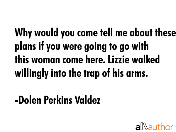 Why would you come tell me about these plans if you were going to go with this woman come here. Lizzie walked willingly into the trap of his arms. - Dolen Perkins Valdez Quote