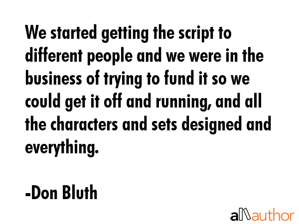 We started getting the script to different people and we were in the business of trying to fund it so we could get it off and running, and all the characters and sets designed and everything. - Don Bluth Quote