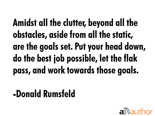 Amidst all the clutter, beyond all the obstacles, aside from all the static, are the goals set. Put your head down, do the best job possible, let the flak pass, and work towards those goals. - Donald Rumsfeld Quote