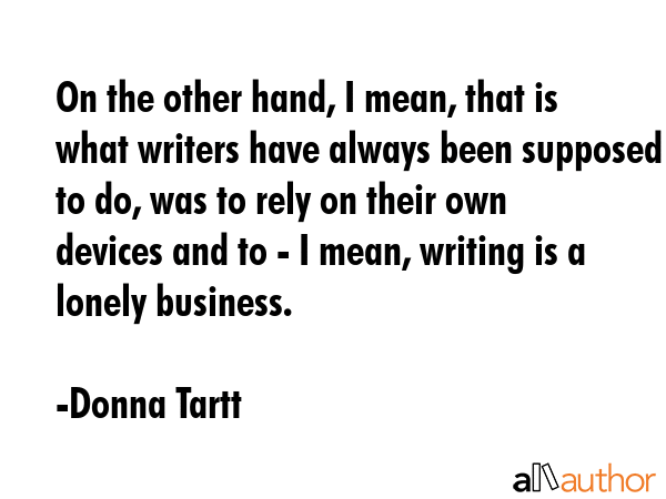 On the other hand, I mean, that is what writers have always been supposed to do, was to rely on their own devices and to - I mean, writing is a lonely business. - Donna Tartt Quote