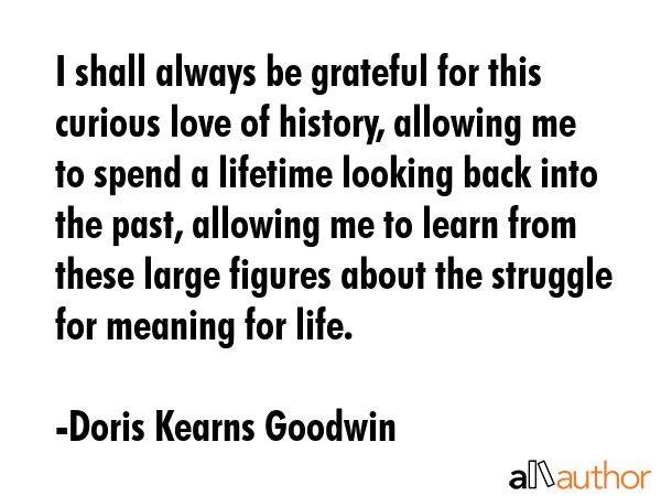 I shall always be grateful for this curious love of history, allowing me to spend a lifetime looking back into the past, allowing me to learn from these large figures about the struggle for meaning... - Doris Kearns Goodwin Quote