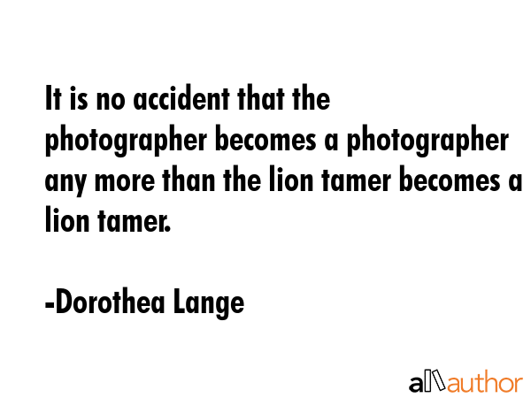 It is no accident that the photographer becomes a photographer any more than the lion tamer becomes... - Dorothea Lange Quote GIF