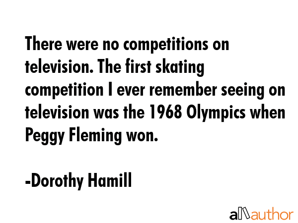 There were no competitions on television. The first skating competition I ever remember seeing on television was the 1968 Olympics when Peggy Fleming won. - Dorothy Hamill Quote