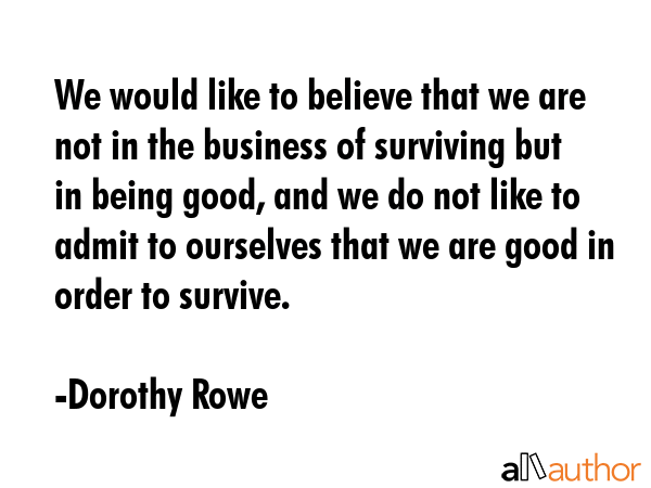 We would like to believe that we are not in the business of surviving but in being good, and we do not like to admit to ourselves that we are good in order to survive. - Dorothy Rowe Quote