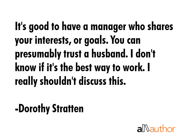 It\'s good to have a manager who shares your interests, or goals. You can presumably trust a husband. I don\'t know if it\'s the best way to work. I really shouldn\'t discuss this. - Dorothy Stratten Quote