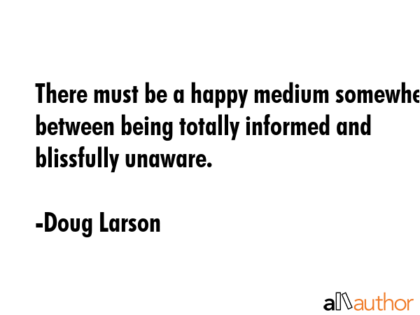 There must be a happy medium somewhere between being totally informed and blissfully unaware. - Doug Larson Quote GIF
