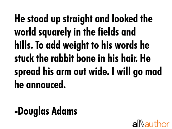 He stood up straight and looked the world squarely in the fields and hills. To add weight to his words he stuck the rabbit bone in his hair. He spread his arm out wide. I will go mad he annouced. - Douglas Adams Quote