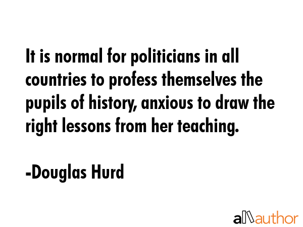 It is normal for politicians in all countries to profess themselves the pupils of history, anxious... - Douglas Hurd Quote GIF