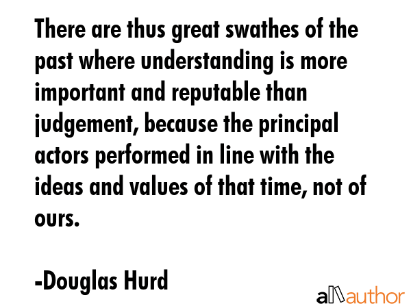 There are thus great swathes of the past where understanding is more important and reputable than judgement, because the principal actors performed in line with the ideas and values of that time, not... - Douglas Hurd Quote