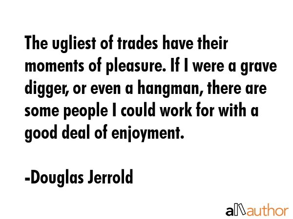 The ugliest of trades have their moments of pleasure. If I were a grave digger, or even a hangman,... - Douglas Jerrold Quote GIF
