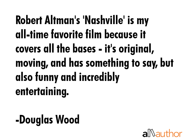 Robert Altman\'s \'Nashville\' is my all-time favorite film because it covers all the bases - it\'s original, moving, and has something to say, but also funny and incredibly entertaining. - Douglas Wood Quote