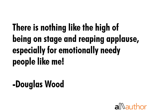 There is nothing like the high of being on stage and reaping applause, especially for emotionally needy people like me! - Douglas Wood Quote