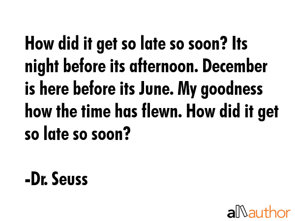 How did it get so late so soon? Its night before its afternoon. December is here before its June. My goodness how the time has flewn. How did it get so late so soon? - Dr. Seuss Quote