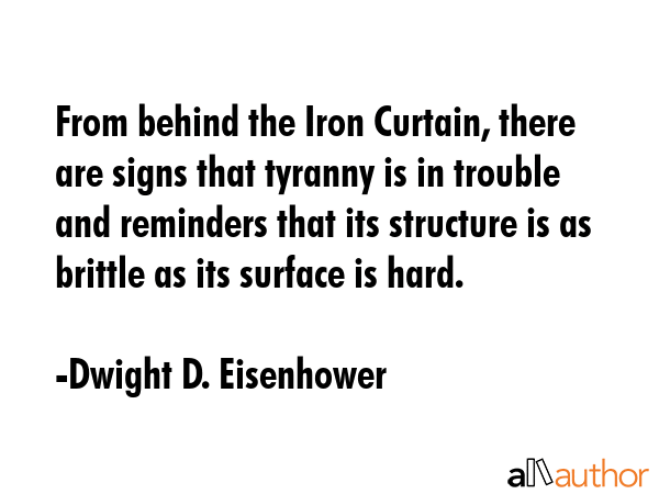 From behind the Iron Curtain, there are signs that tyranny is in trouble and reminders that its structure is as brittle as its surface is hard. - Dwight D. Eisenhower Quote