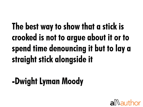 The best way to show that a stick is crooked is not to argue about it or to spend time denouncing... - Dwight Lyman Moody Quote GIF