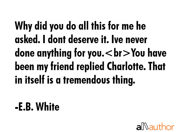 Why did you do all this for me he asked. I dont deserve it. Ive never done anything for you.You have been my friend replied Charlotte. That in itself is a tremendous thing. - E.B. White Quote