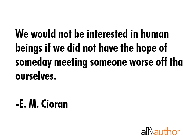 We would not be interested in human beings if we did not have the hope of someday meeting someone worse off than ourselves. - E. M. Cioran Quote