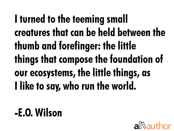 I turned to the teeming small creatures that can be held between the thumb and forefinger: the little things that compose the foundation of our ecosystems, the little things, as I like to say, who... - E.O. Wilson Quote