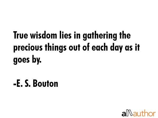 True wisdom lies in gathering the precious things out of each day as it goes by. - E. S. Bouton Quote GIF