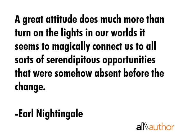 A great attitude does much more than turn on the lights in our worlds it seems to magically connect us to all sorts of serendipitous opportunities that were somehow absent before the change. - Earl Nightingale Quote