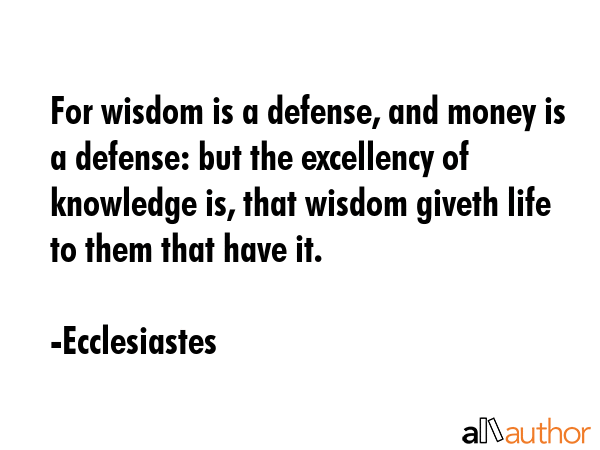 For wisdom is a defense, and money is a defense: but the excellency of knowledge is, that wisdom giveth life to them that have it. - Ecclesiastes Quote