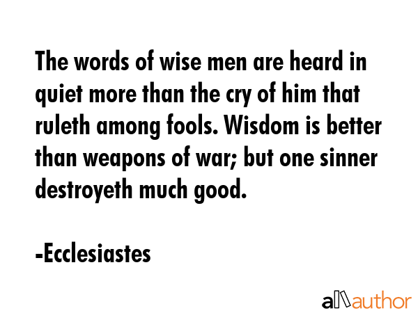 The words of wise men are heard in quiet more than the cry of him that ruleth among fools. Wisdom is better than weapons of war; but one sinner destroyeth much good. - Ecclesiastes Quote