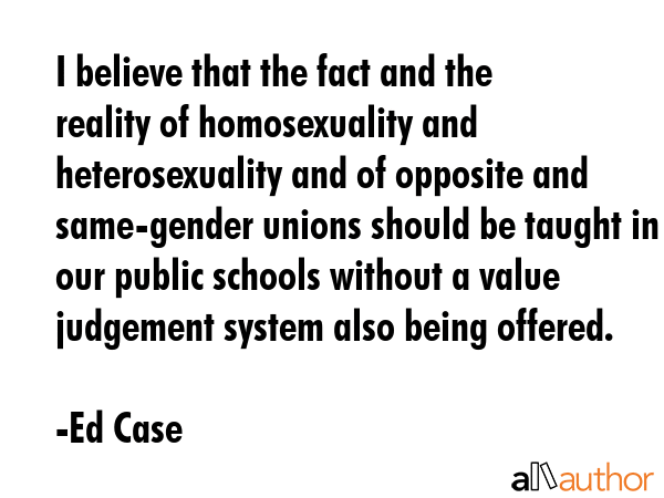 I believe that the fact and the reality of homosexuality and heterosexuality and of opposite and same-gender unions should be taught in our public schools without a value judgement system also being... - Ed Case Quote
