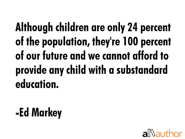 Although children are only 24 percent of the population, they\'re 100 percent of our future and we cannot afford to provide any child with a substandard education. - Ed Markey Quote