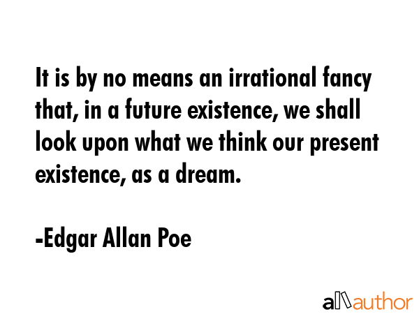 It is by no means an irrational fancy that, in a future existence, we shall look upon what we think our present existence, as a dream. - Edgar Allan Poe Quote