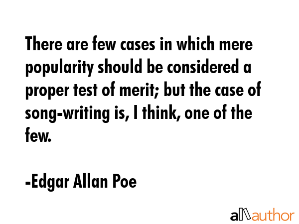 There are few cases in which mere popularity should be considered a proper test of merit; but the case of song-writing is, I think, one of the few. - Edgar Allan Poe Quote